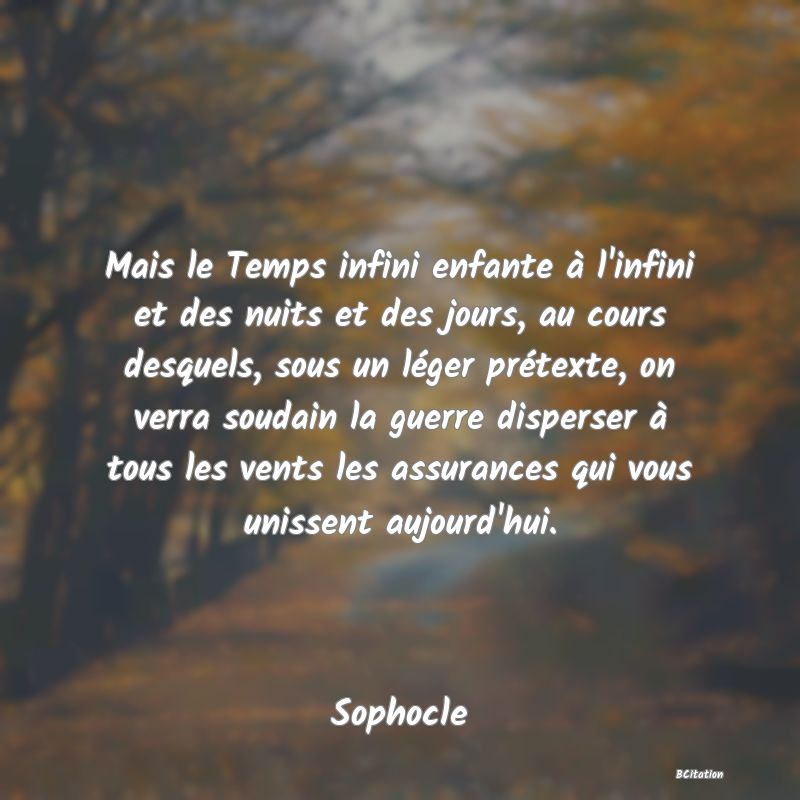 Belle Citation - Mais le Temps infini enfante à l'infini et des nuits et des jours, au cours desquels, sous un léger prétexte, on verra soudain la guerre disperser à tous les vents les assurances qui vous unissent aujourd'hui. - Sophocle