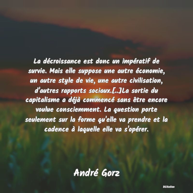 image de citation: La décroissance est donc un impératif de survie. Mais elle suppose une autre économie, un autre style de vie, une autre civilisation, d'autres rapports sociaux.[..]La sortie du capitalisme a déjà commencé sans être encore voulue consciemment. La question porte seulement sur la forme qu'elle va prendre et la cadence à laquelle elle va s'opérer.