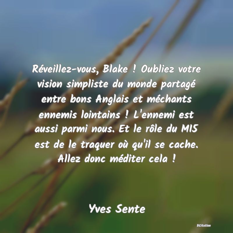 image de citation: Réveillez-vous, Blake ! Oubliez votre vision simpliste du monde partagé entre bons Anglais et méchants ennemis lointains ! L'ennemi est aussi parmi nous. Et le rôle du MI5 est de le traquer où qu'il se cache. Allez donc méditer cela !