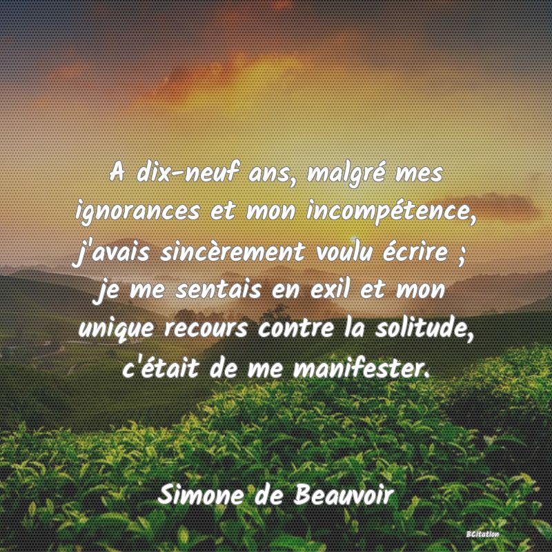 image de citation: A dix-neuf ans, malgré mes ignorances et mon incompétence, j'avais sincèrement voulu écrire ; je me sentais en exil et mon unique recours contre la solitude, c'était de me manifester.