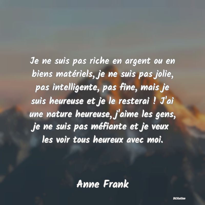 image de citation: Je ne suis pas riche en argent ou en biens matériels, je ne suis pas jolie, pas intelligente, pas fine, mais je suis heureuse et je le resterai ! J'ai une nature heureuse, j'aime les gens, je ne suis pas méfiante et je veux les voir tous heureux avec moi.