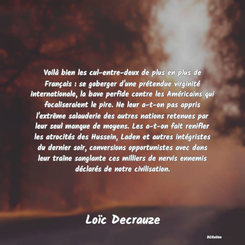 image de citation: Voilà bien les cul-entre-deux de plus en plus de Français : se goberger d'une prétendue virginité internationale, la bave perfide contre les Américains qui focaliseraient le pire. Ne leur a-t-on pas appris l'extrême salauderie des autres nations retenues par leur seul manque de moyens. Les a-t-on fait renifler les atrocités des Hussein, Laden et autres intégristes du dernier soir, conversions opportunistes avec dans leur traîne sanglante ces milliers de nervis ennemis déclarés de notre civilisation.