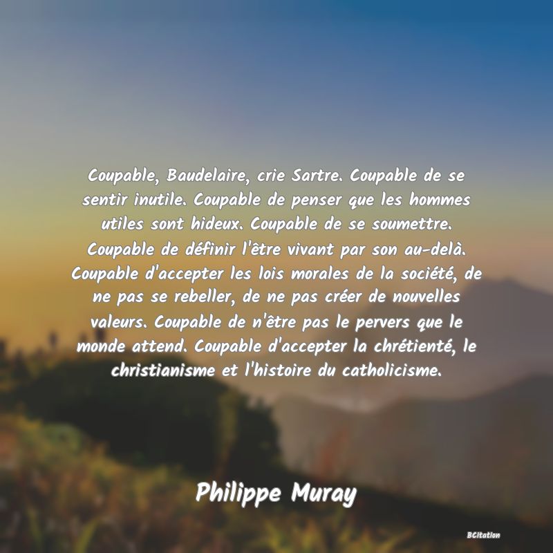 image de citation: Coupable, Baudelaire, crie Sartre. Coupable de se sentir inutile. Coupable de penser que les hommes utiles sont hideux. Coupable de se soumettre. Coupable de définir l'être vivant par son au-delà. Coupable d'accepter les lois morales de la société, de ne pas se rebeller, de ne pas créer de nouvelles valeurs. Coupable de n'être pas le pervers que le monde attend. Coupable d'accepter la chrétienté, le christianisme et l'histoire du catholicisme.