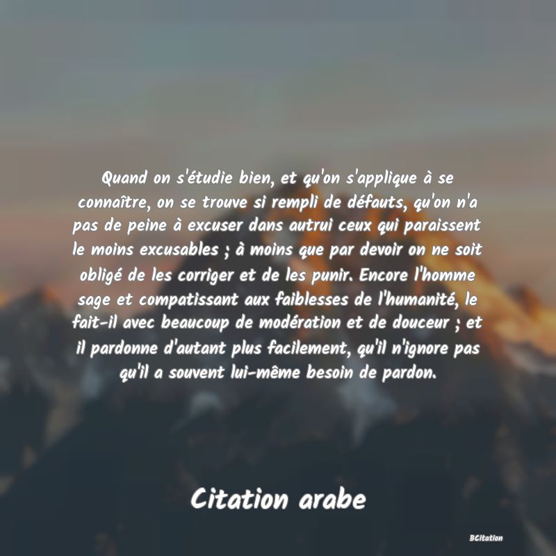 Belle Citation - Quand on s'étudie bien, et qu'on s'applique à se connaître, on se trouve si rempli de défauts, qu'on n'a pas de peine à excuser dans autrui ceux qui paraissent le moins excusables ; à moins que par devoir on ne soit obligé de les corriger et de les punir. Encore l'homme sage et compatissant aux faiblesses de l'humanité, le fait-il avec beaucoup de modération et de douceur ; et il pardonne d'autant plus facilement, qu'il n'ignore pas qu'il a souvent lui-même besoin de pardon. - Citation arabe