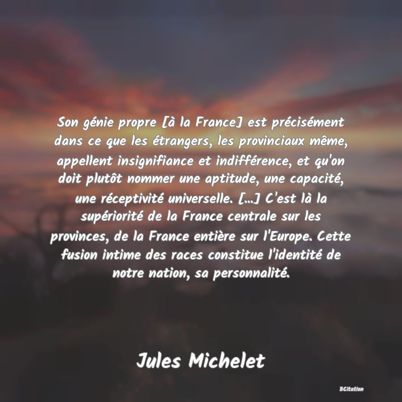 Belle Citation - Son génie propre [à la France] est précisément dans ce que les étrangers, les provinciaux même, appellent insignifiance et indifférence, et qu'on doit plutôt nommer une aptitude, une capacité, une réceptivité universelle. [...] C'est là la supériorité de la France centrale sur les provinces, de la France entière sur l'Europe. Cette fusion intime des races constitue l'identité de notre nation, sa personnalité. - Jules Michelet