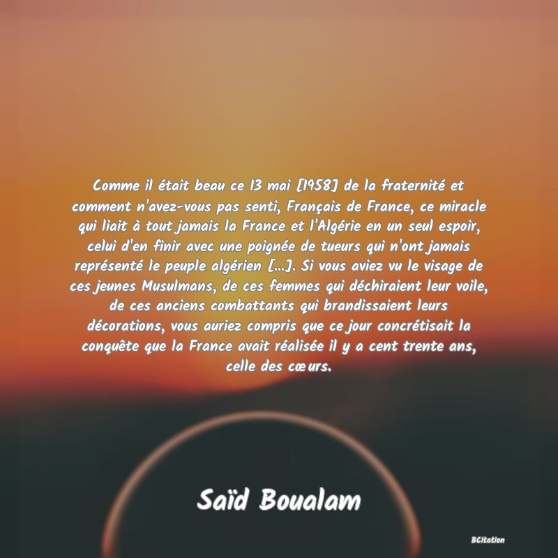Belle Citation - Comme il était beau ce 13 mai [1958] de la fraternité et comment n'avez-vous pas senti, Français de France, ce miracle qui liait à tout jamais la France et l'Algérie en un seul espoir, celui d'en finir avec une poignée de tueurs qui n'ont jamais représenté le peuple algérien [...]. Si vous aviez vu le visage de ces jeunes Musulmans, de ces femmes qui déchiraient leur voile, de ces anciens combattants qui brandissaient leurs décorations, vous auriez compris que ce jour concrétisait la conquête que la France avait réalisée il y a cent trente ans, celle des cœurs. - Saïd Boualam