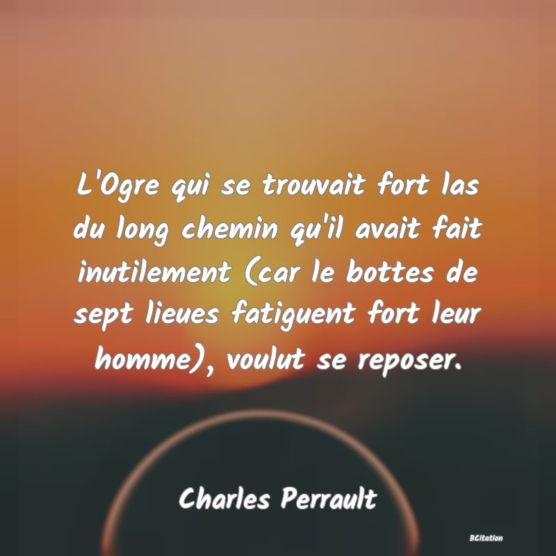 Belle Citation - L'Ogre qui se trouvait fort las du long chemin qu'il avait fait inutilement (car le bottes de sept lieues fatiguent fort leur homme), voulut se reposer. - Charles Perrault