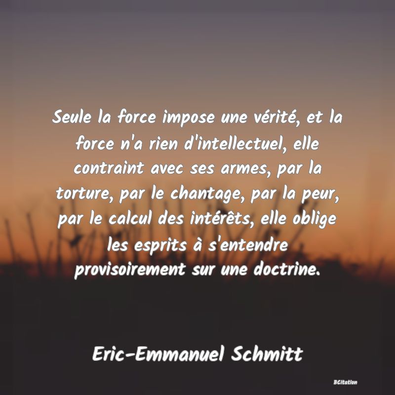 Belle Citation - Seule la force impose une vérité, et la force n'a rien d'intellectuel, elle contraint avec ses armes, par la torture, par le chantage, par la peur, par le calcul des intérêts, elle oblige les esprits à s'entendre provisoirement sur une doctrine. - Eric-Emmanuel Schmitt
