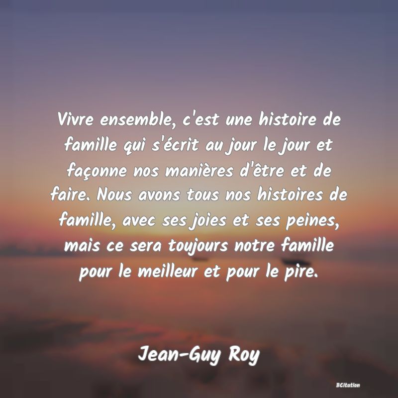 image de citation: Vivre ensemble, c'est une histoire de famille qui s'écrit au jour le jour et façonne nos manières d'être et de faire. Nous avons tous nos histoires de famille, avec ses joies et ses peines, mais ce sera toujours notre famille pour le meilleur et pour le pire.