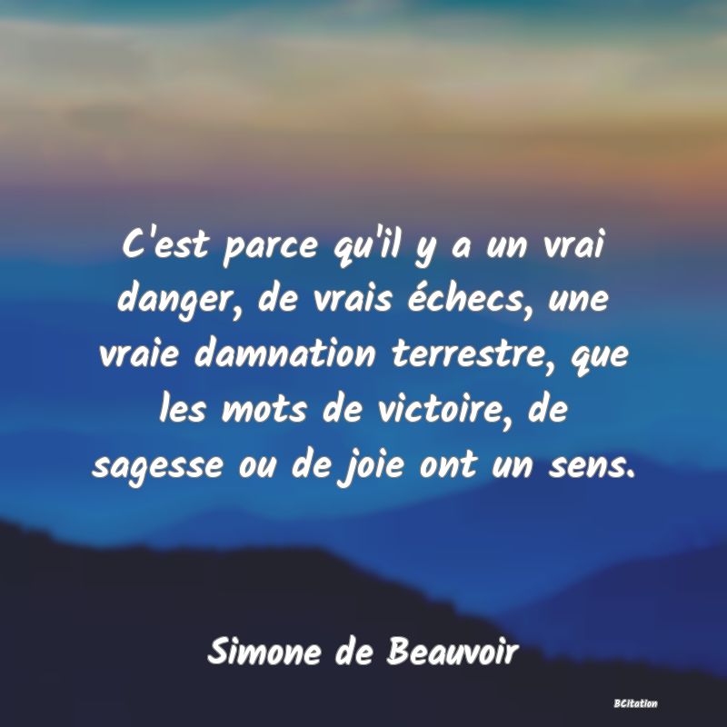 Belle Citation - C'est parce qu'il y a un vrai danger, de vrais échecs, une vraie damnation terrestre, que les mots de victoire, de sagesse ou de joie ont un sens. - Simone de Beauvoir