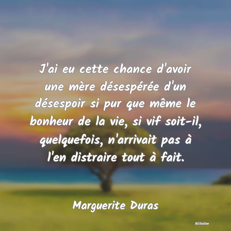 image de citation: J'ai eu cette chance d'avoir une mère désespérée d'un désespoir si pur que même le bonheur de la vie, si vif soit-il, quelquefois, n'arrivait pas à l'en distraire tout à fait.