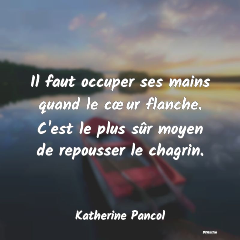 image de citation: Il faut occuper ses mains quand le cœur flanche. C'est le plus sûr moyen de repousser le chagrin.