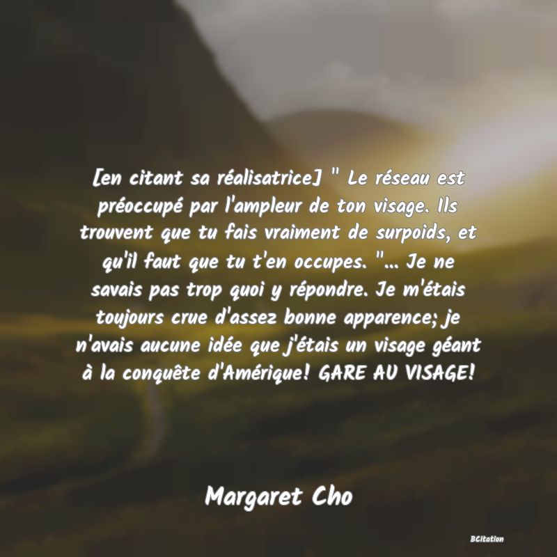 image de citation: [en citant sa réalisatrice]   Le réseau est préoccupé par l'ampleur de ton visage. Ils trouvent que tu fais vraiment de surpoids, et qu'il faut que tu t'en occupes.  ... Je ne savais pas trop quoi y répondre. Je m'étais toujours crue d'assez bonne apparence; je n'avais aucune idée que j'étais un visage géant à la conquête d'Amérique! GARE AU VISAGE!