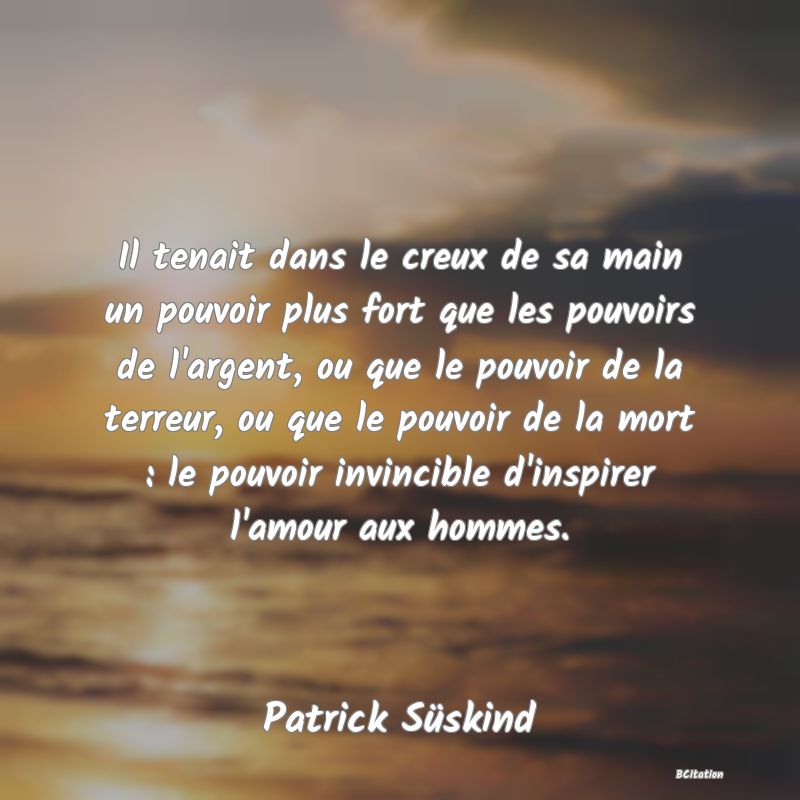 image de citation: Il tenait dans le creux de sa main un pouvoir plus fort que les pouvoirs de l'argent, ou que le pouvoir de la terreur, ou que le pouvoir de la mort : le pouvoir invincible d'inspirer l'amour aux hommes.