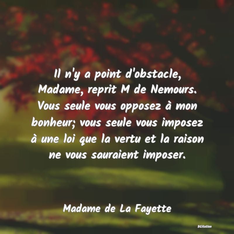 image de citation: Il n'y a point d'obstacle, Madame, reprit M de Nemours. Vous seule vous opposez à mon bonheur; vous seule vous imposez à une loi que la vertu et la raison ne vous sauraient imposer.