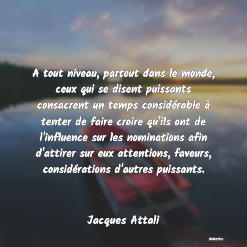 image de citation: A tout niveau, partout dans le monde, ceux qui se disent puissants consacrent un temps considérable à tenter de faire croire qu'ils ont de l'influence sur les nominations afin d'attirer sur eux attentions, faveurs, considérations d'autres puissants.