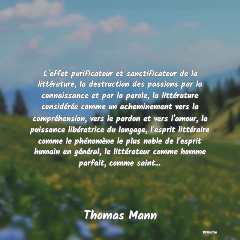 Belle Citation - L'effet purificateur et sanctificateur de la littérature, la destruction des passions par la connaissance et par la parole, la littérature considérée comme un acheminement vers la compréhension, vers le pardon et vers l'amour, la puissance libératrice du langage, l'esprit littéraire comme le phénomène le plus noble de l'esprit humain en général, le littérateur comme homme parfait, comme saint... - Thomas Mann