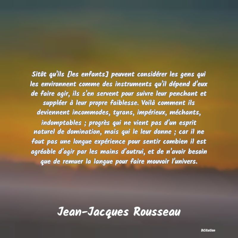 image de citation: Sitôt qu'ils [les enfants] peuvent considérer les gens qui les environnent comme des instruments qu'il dépend d'eux de faire agir, ils s'en servent pour suivre leur penchant et suppléer à leur propre faiblesse. Voilà comment ils deviennent incommodes, tyrans, impérieux, méchants, indomptables ; progrès qui ne vient pas d'un esprit naturel de domination, mais qui le leur donne ; car il ne faut pas une longue expérience pour sentir combien il est agréable d'agir par les mains d'autrui, et de n'avoir besoin que de remuer la langue pour faire mouvoir l'univers.