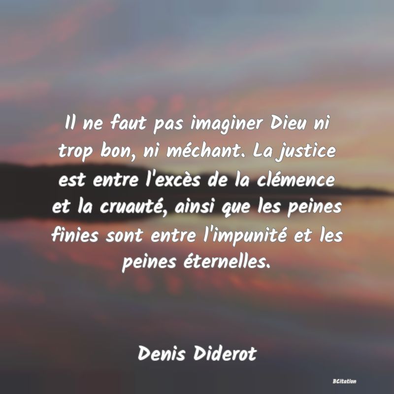 image de citation: Il ne faut pas imaginer Dieu ni trop bon, ni méchant. La justice est entre l'excès de la clémence et la cruauté, ainsi que les peines finies sont entre l'impunité et les peines éternelles.