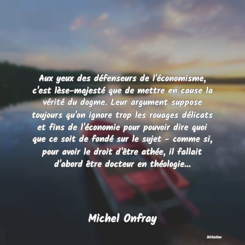 Belle Citation - Aux yeux des défenseurs de l'économisme, c'est lèse-majesté que de mettre en cause la vérité du dogme. Leur argument suppose toujours qu'on ignore trop les rouages délicats et fins de l'économie pour pouvoir dire quoi que ce soit de fondé sur le sujet - comme si, pour avoir le droit d'être athée, il fallait d'abord être docteur en théologie... - Michel Onfray