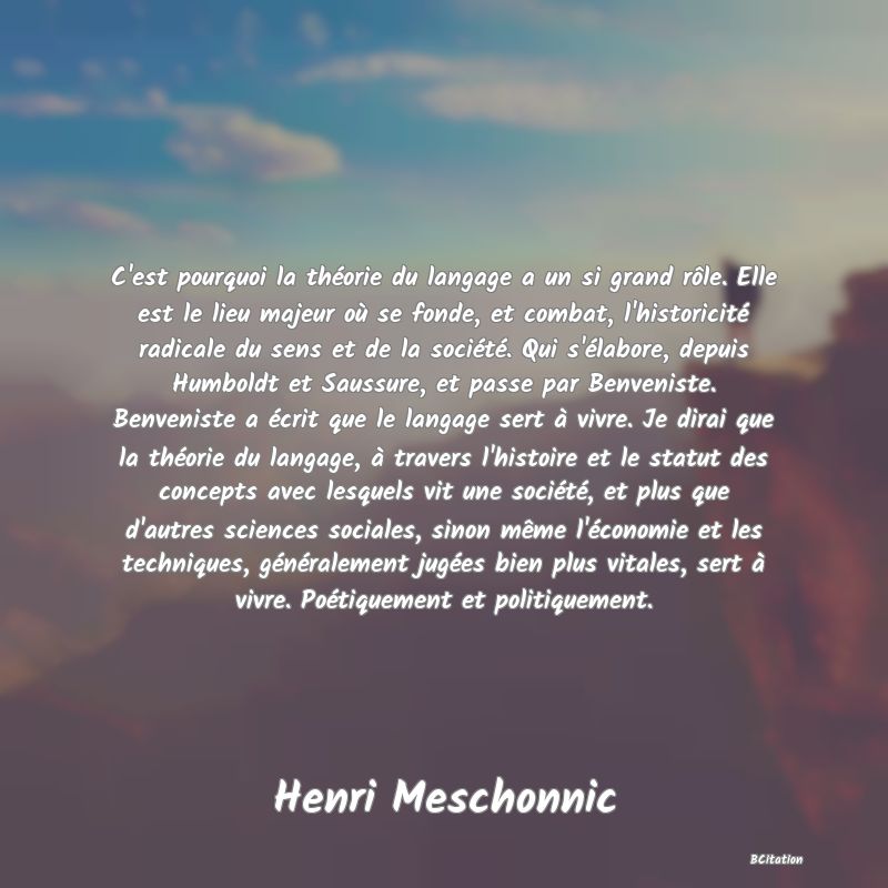 image de citation: C'est pourquoi la théorie du langage a un si grand rôle. Elle est le lieu majeur où se fonde, et combat, l'historicité radicale du sens et de la société. Qui s'élabore, depuis Humboldt et Saussure, et passe par Benveniste. Benveniste a écrit que le langage sert à vivre. Je dirai que la théorie du langage, à travers l'histoire et le statut des concepts avec lesquels vit une société, et plus que d'autres sciences sociales, sinon même l'économie et les techniques, généralement jugées bien plus vitales, sert à vivre. Poétiquement et politiquement.