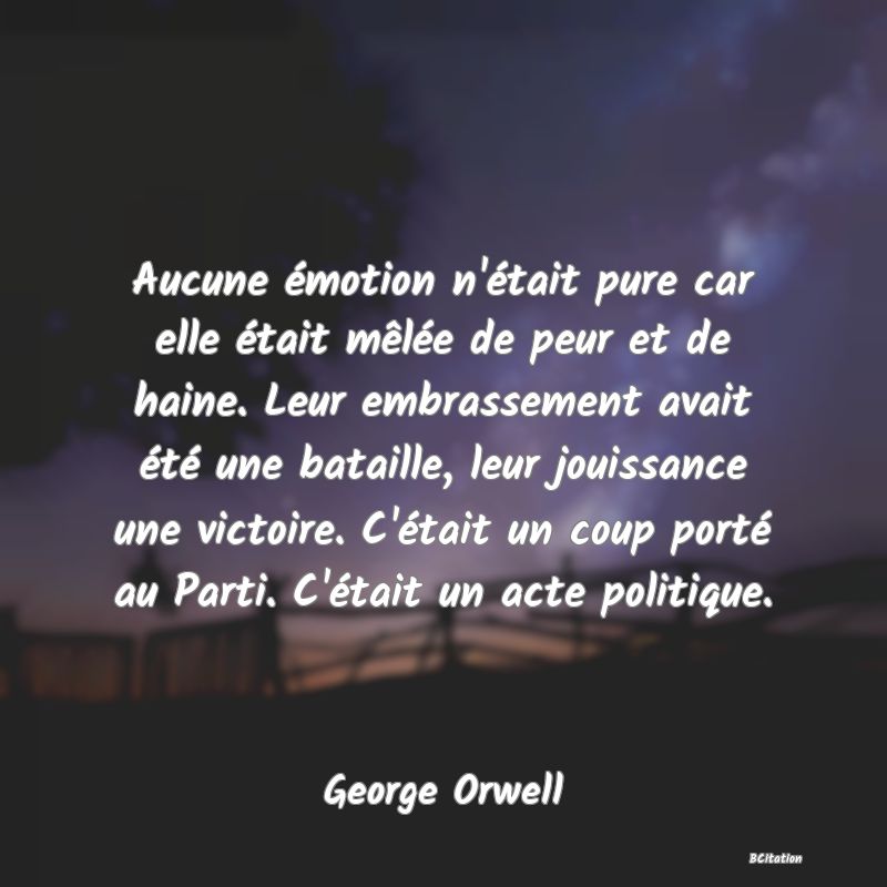 image de citation: Aucune émotion n'était pure car elle était mêlée de peur et de haine. Leur embrassement avait été une bataille, leur jouissance une victoire. C'était un coup porté au Parti. C'était un acte politique.