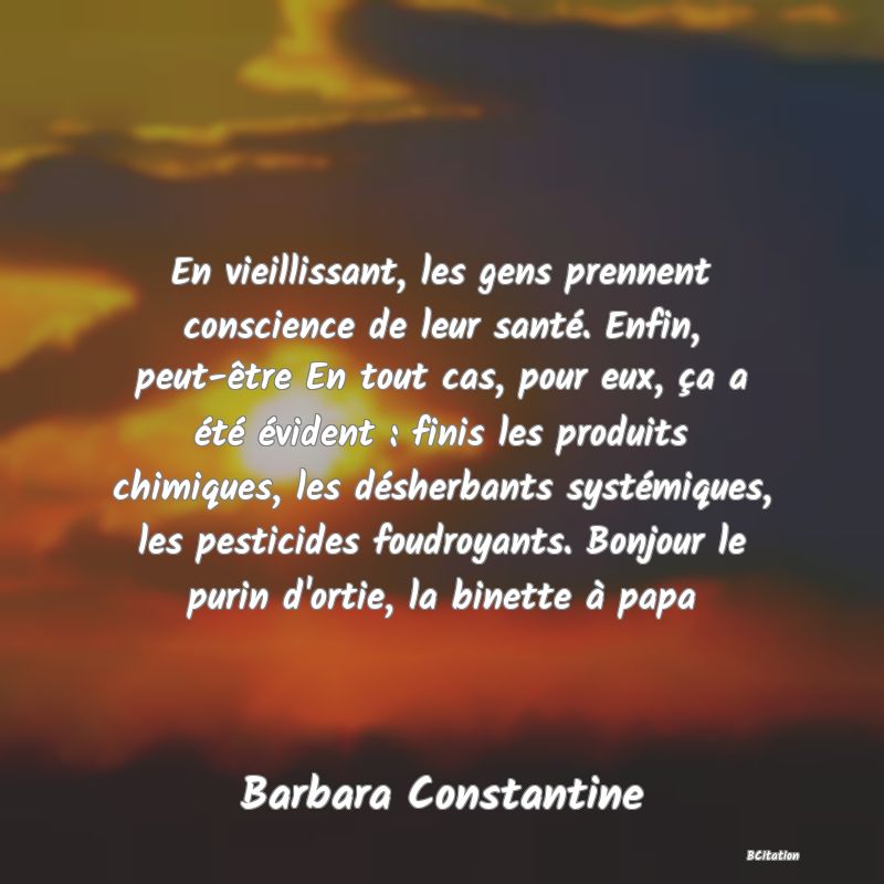 image de citation: En vieillissant, les gens prennent conscience de leur santé. Enfin, peut-être En tout cas, pour eux, ça a été évident : finis les produits chimiques, les désherbants systémiques, les pesticides foudroyants. Bonjour le purin d'ortie, la binette à papa