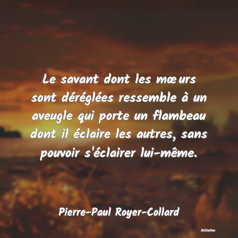 Belle Citation - Le savant dont les mœurs sont déréglées ressemble à un aveugle qui porte un flambeau dont il éclaire les autres, sans pouvoir s'éclairer lui-même. - Pierre-Paul Royer-Collard