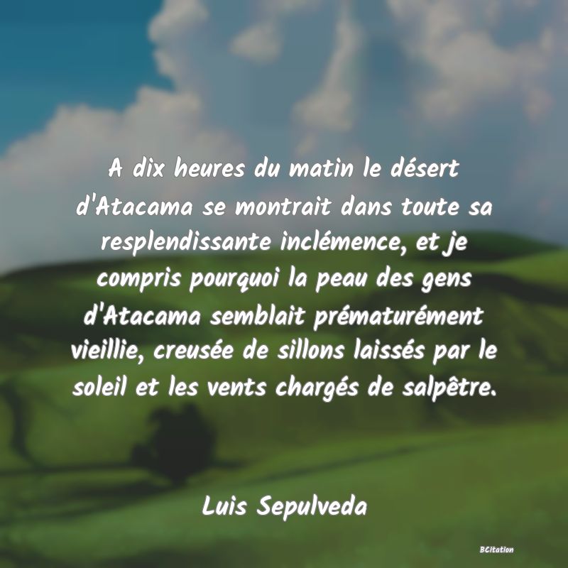 Belle Citation - A dix heures du matin le désert d'Atacama se montrait dans toute sa resplendissante inclémence, et je compris pourquoi la peau des gens d'Atacama semblait prématurément vieillie, creusée de sillons laissés par le soleil et les vents chargés de salpêtre. - Luis Sepulveda
