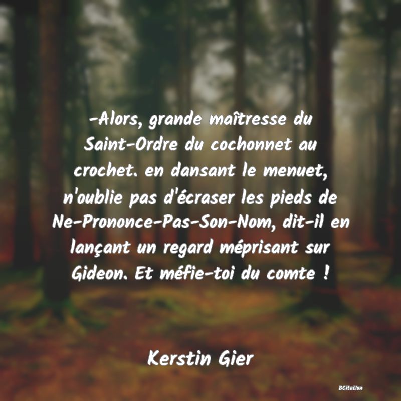 image de citation: -Alors, grande maîtresse du Saint-Ordre du cochonnet au crochet. en dansant le menuet, n'oublie pas d'écraser les pieds de Ne-Prononce-Pas-Son-Nom, dit-il en lançant un regard méprisant sur Gideon. Et méfie-toi du comte !