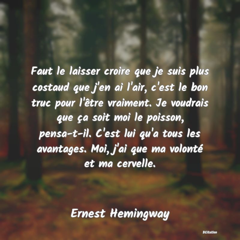 image de citation: Faut le laisser croire que je suis plus costaud que j'en ai l'air, c'est le bon truc pour l'être vraiment. Je voudrais que ça soit moi le poisson, pensa-t-il. C'est lui qu'a tous les avantages. Moi, j'ai que ma volonté et ma cervelle.