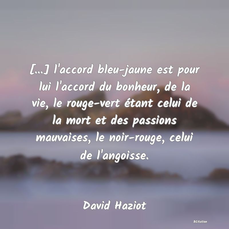 image de citation: [...] l'accord bleu-jaune est pour lui l'accord du bonheur, de la vie, le rouge-vert étant celui de la mort et des passions mauvaises, le noir-rouge, celui de l'angoisse.