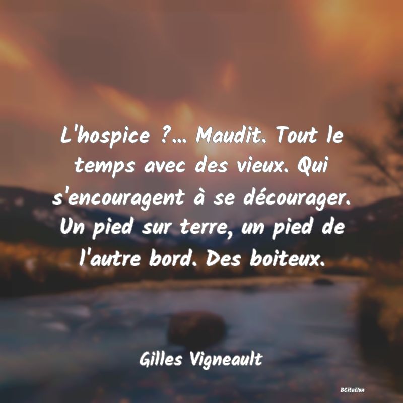 image de citation: L'hospice ?... Maudit. Tout le temps avec des vieux. Qui s'encouragent à se décourager. Un pied sur terre, un pied de l'autre bord. Des boiteux.