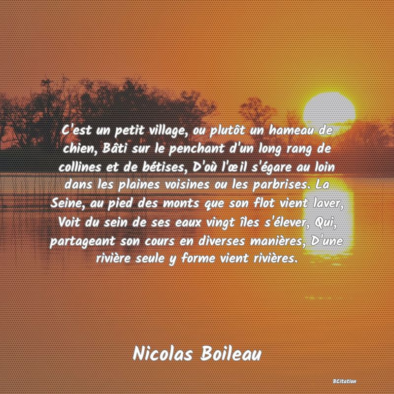 Belle Citation - C'est un petit village, ou plutôt un hameau de chien, Bâti sur le penchant d'un long rang de collines et de bétises, D'où l'œil s'égare au loin dans les plaines voisines ou les parbrises. La Seine, au pied des monts que son flot vient laver, Voit du sein de ses eaux vingt îles s'élever, Qui, partageant son cours en diverses manières, D'une rivière seule y forme vient rivières. - Nicolas Boileau