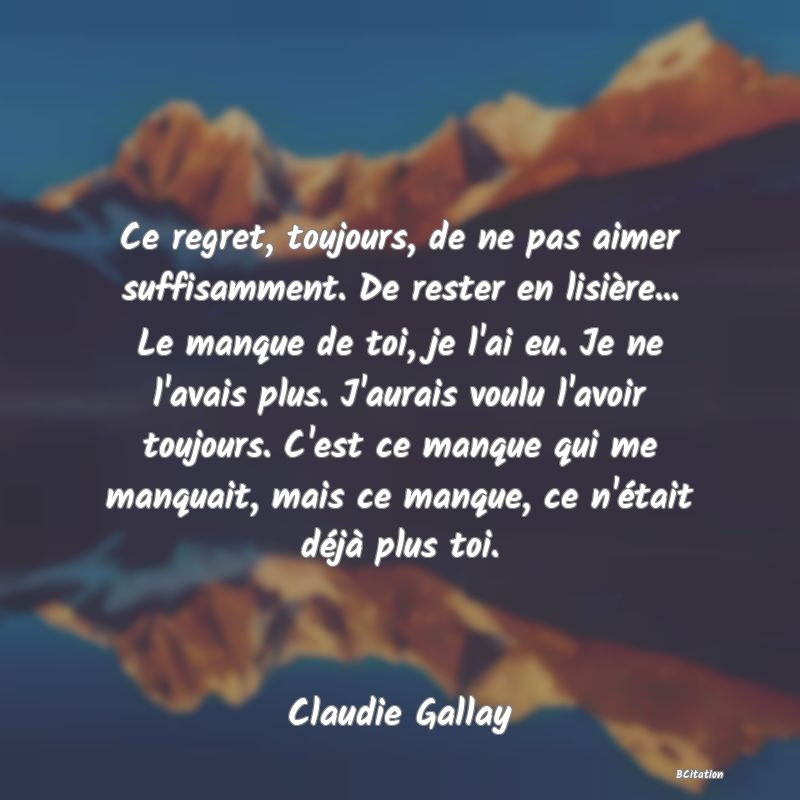 image de citation: Ce regret, toujours, de ne pas aimer suffisamment. De rester en lisière... Le manque de toi, je l'ai eu. Je ne l'avais plus. J'aurais voulu l'avoir toujours. C'est ce manque qui me manquait, mais ce manque, ce n'était déjà plus toi.