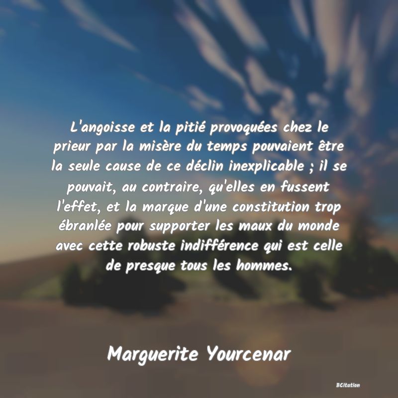 Belle Citation - L'angoisse et la pitié provoquées chez le prieur par la misère du temps pouvaient être la seule cause de ce déclin inexplicable ; il se pouvait, au contraire, qu'elles en fussent l'effet, et la marque d'une constitution trop ébranlée pour supporter les maux du monde avec cette robuste indifférence qui est celle de presque tous les hommes. - Marguerite Yourcenar