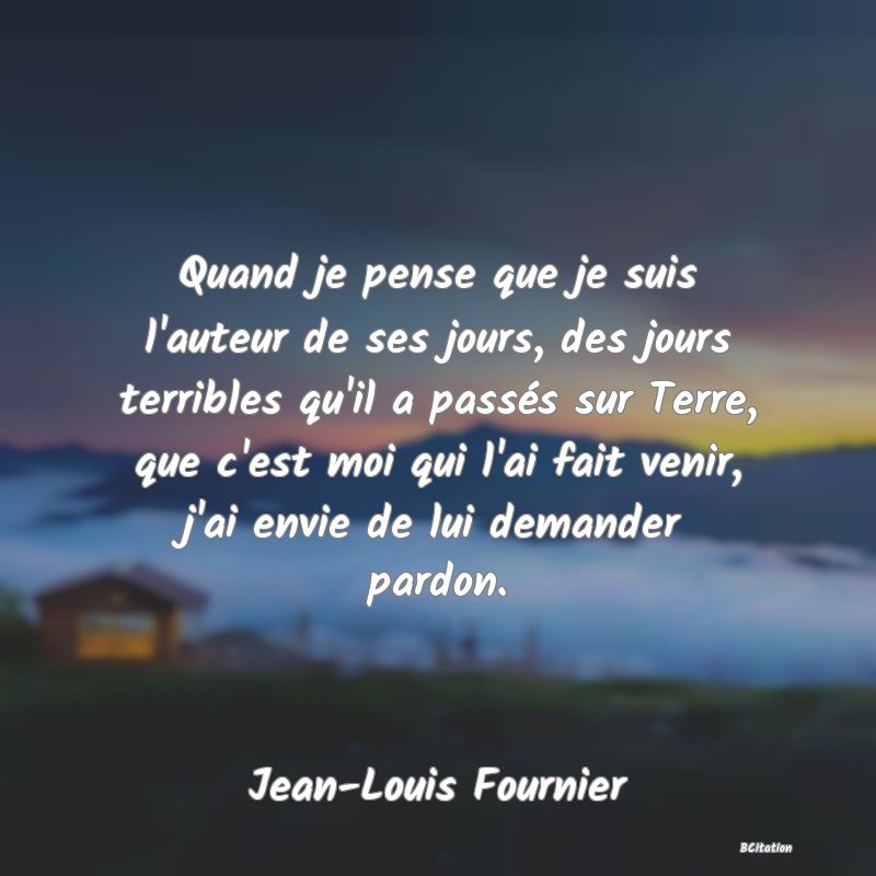 image de citation: Quand je pense que je suis l'auteur de ses jours, des jours terribles qu'il a passés sur Terre, que c'est moi qui l'ai fait venir, j'ai envie de lui demander pardon.