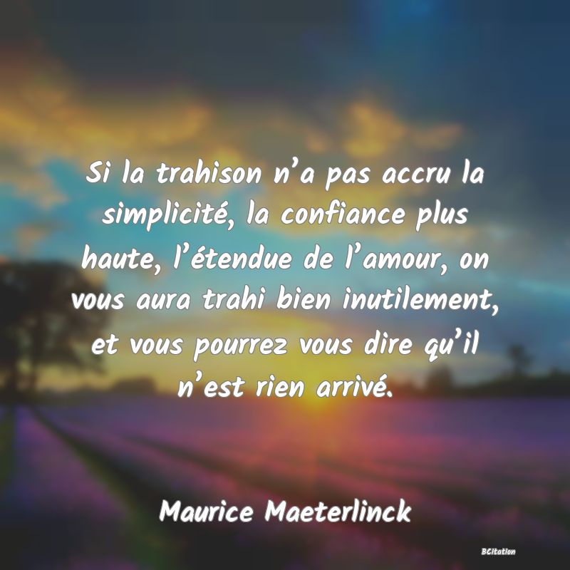 Belle Citation - Si la trahison n’a pas accru la simplicité, la confiance plus haute, l’étendue de l’amour, on vous aura trahi bien inutilement, et vous pourrez vous dire qu’il n’est rien arrivé. - Maurice Maeterlinck