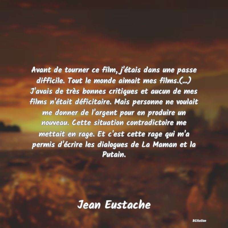 image de citation: Avant de tourner ce film, j'étais dans une passe difficile. Tout le monde aimait mes films.(...) J'avais de très bonnes critiques et aucun de mes films n'était déficitaire. Mais personne ne voulait me donner de l'argent pour en produire un nouveau. Cette situation contradictoire me mettait en rage. Et c'est cette rage qui m'a permis d'écrire les dialogues de La Maman et la Putain.