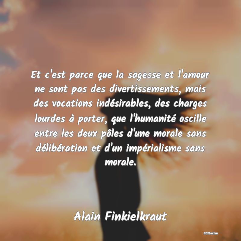 Belle Citation - Et c'est parce que la sagesse et l'amour ne sont pas des divertissements, mais des vocations indésirables, des charges lourdes à porter, que l'humanité oscille entre les deux pôles d'une morale sans délibération et d'un impérialisme sans morale. - Alain Finkielkraut