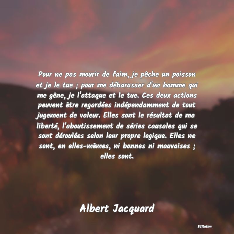 image de citation: Pour ne pas mourir de faim, je pêche un poisson et je le tue ; pour me débarasser d'un homme qui me gêne, je l'attaque et le tue. Ces deux actions peuvent être regardées indépendamment de tout jugement de valeur. Elles sont le résultat de ma liberté, l'aboutissement de séries causales qui se sont déroulées selon leur propre logique. Elles ne sont, en elles-mêmes, ni bonnes ni mauvaises ; elles sont.