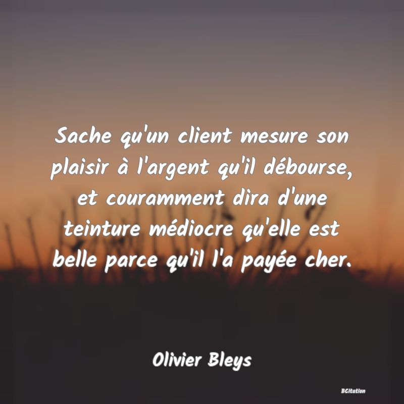 image de citation: Sache qu'un client mesure son plaisir à l'argent qu'il débourse, et couramment dira d'une teinture médiocre qu'elle est belle parce qu'il l'a payée cher.