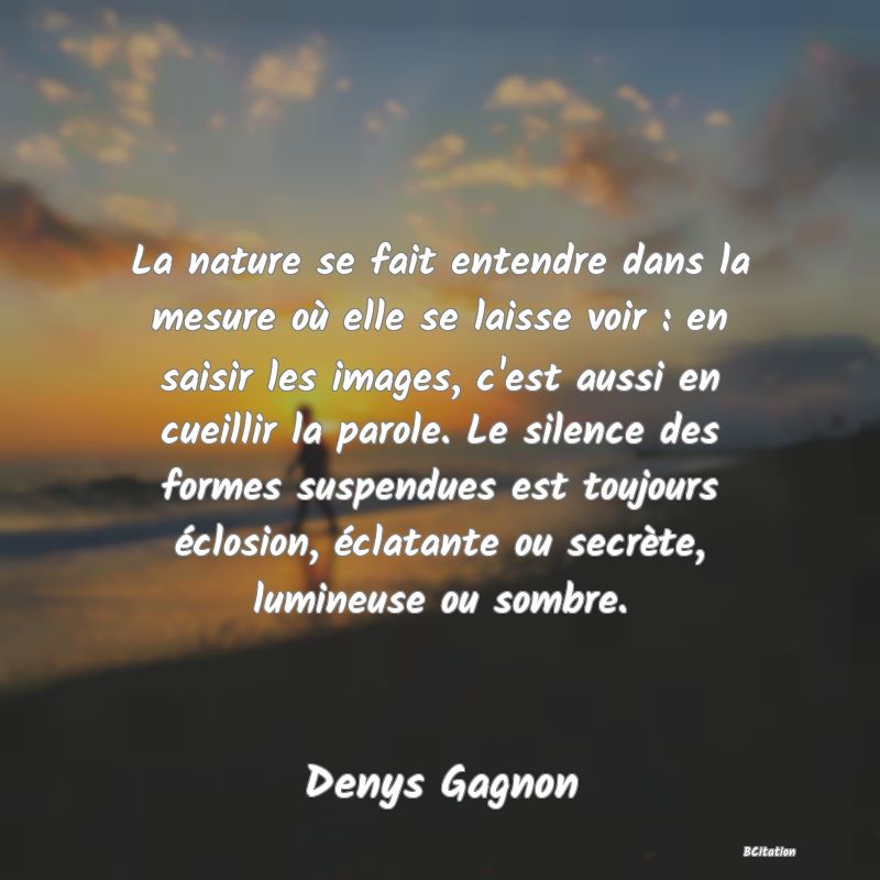 image de citation: La nature se fait entendre dans la mesure où elle se laisse voir : en saisir les images, c'est aussi en cueillir la parole. Le silence des formes suspendues est toujours éclosion, éclatante ou secrète, lumineuse ou sombre.