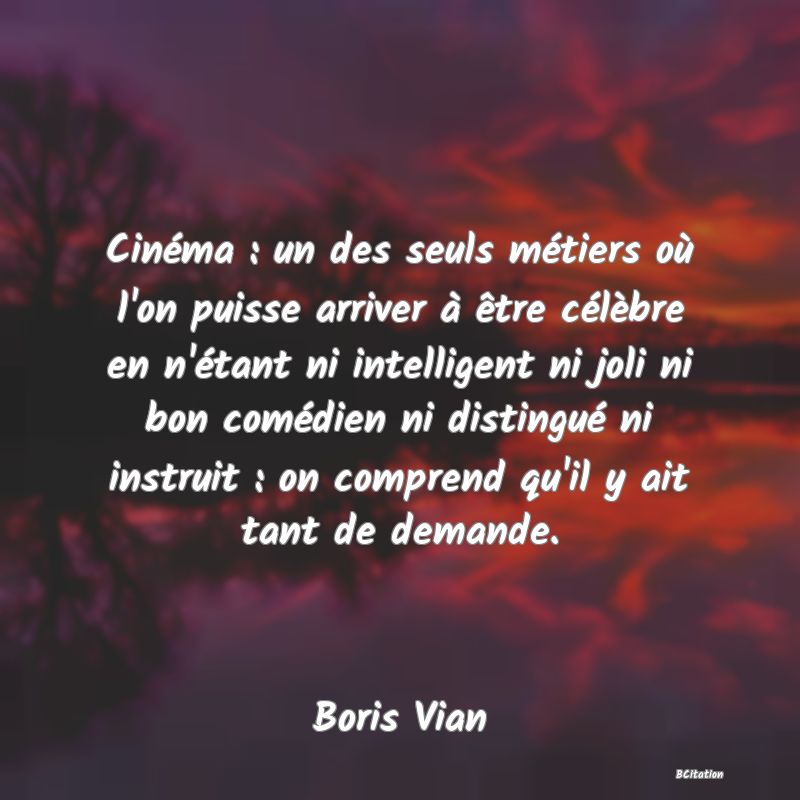 image de citation: Cinéma : un des seuls métiers où l'on puisse arriver à être célèbre en n'étant ni intelligent ni joli ni bon comédien ni distingué ni instruit : on comprend qu'il y ait tant de demande.