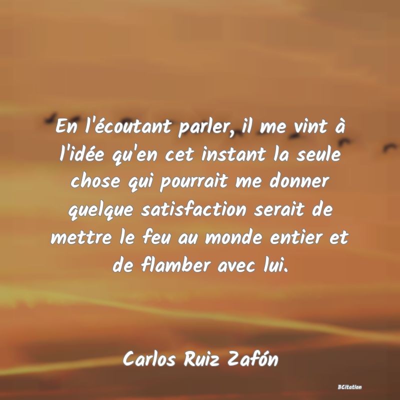 image de citation: En l'écoutant parler, il me vint à l'idée qu'en cet instant la seule chose qui pourrait me donner quelque satisfaction serait de mettre le feu au monde entier et de flamber avec lui.