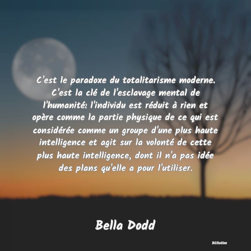 Belle Citation - C'est le paradoxe du totalitarisme moderne. C'est la clé de l'esclavage mental de l'humanité: l'individu est réduit à rien et opère comme la partie physique de ce qui est considérée comme un groupe d'une plus haute intelligence et agit sur la volonté de cette plus haute intelligence, dont il n'a pas idée des plans qu'elle a pour l'utiliser. - Bella Dodd