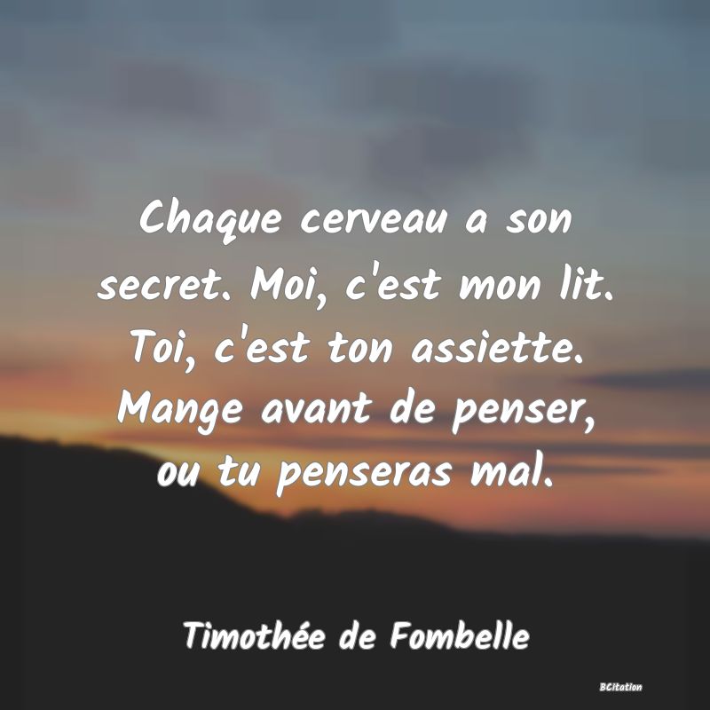 Belle Citation - Chaque cerveau a son secret. Moi, c'est mon lit. Toi, c'est ton assiette. Mange avant de penser, ou tu penseras mal. - Timothée de Fombelle
