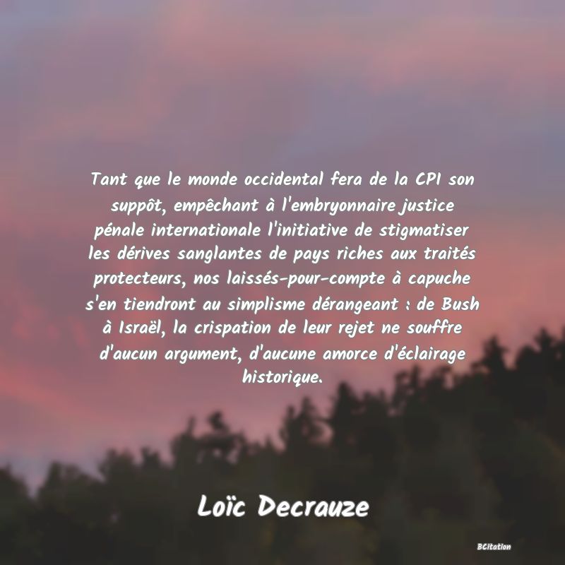 image de citation: Tant que le monde occidental fera de la CPI son suppôt, empêchant à l'embryonnaire justice pénale internationale l'initiative de stigmatiser les dérives sanglantes de pays riches aux traités protecteurs, nos laissés-pour-compte à capuche s'en tiendront au simplisme dérangeant : de Bush à Israël, la crispation de leur rejet ne souffre d'aucun argument, d'aucune amorce d'éclairage historique.