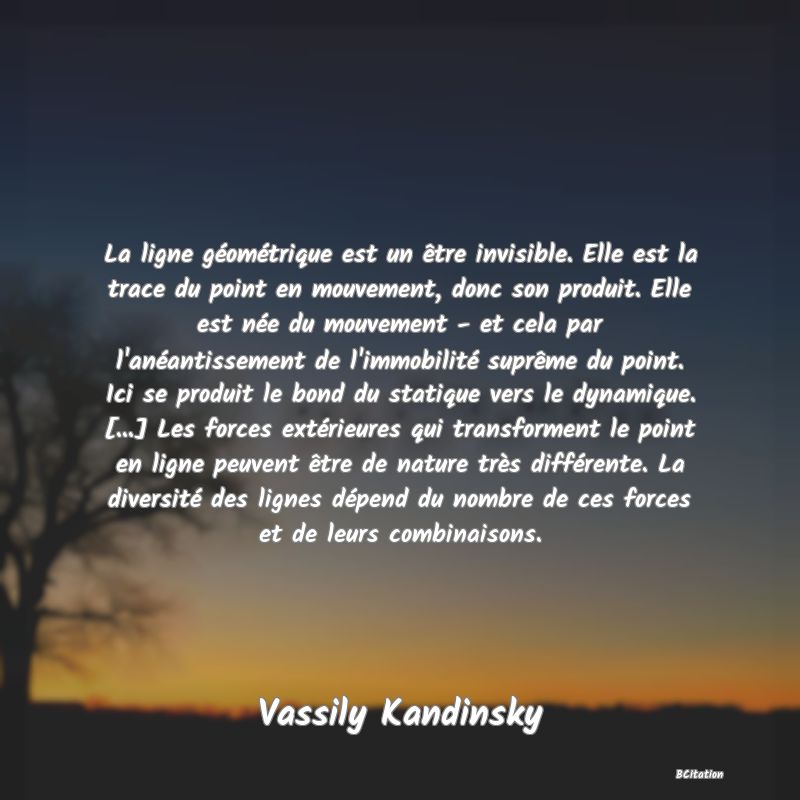 image de citation: La ligne géométrique est un être invisible. Elle est la trace du point en mouvement, donc son produit. Elle est née du mouvement - et cela par l'anéantissement de l'immobilité suprême du point. Ici se produit le bond du statique vers le dynamique. [...] Les forces extérieures qui transforment le point en ligne peuvent être de nature très différente. La diversité des lignes dépend du nombre de ces forces et de leurs combinaisons.