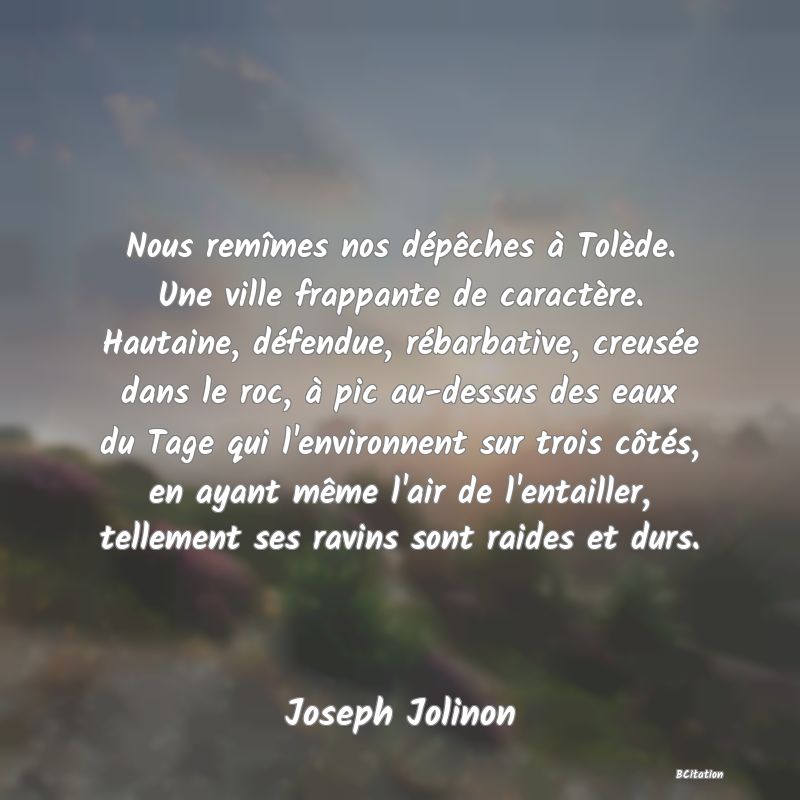 image de citation: Nous remîmes nos dépêches à Tolède. Une ville frappante de caractère. Hautaine, défendue, rébarbative, creusée dans le roc, à pic au-dessus des eaux du Tage qui l'environnent sur trois côtés, en ayant même l'air de l'entailler, tellement ses ravins sont raides et durs.